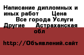 Написание дипломных и иных работ!!! › Цена ­ 10 000 - Все города Услуги » Другие   . Астраханская обл.